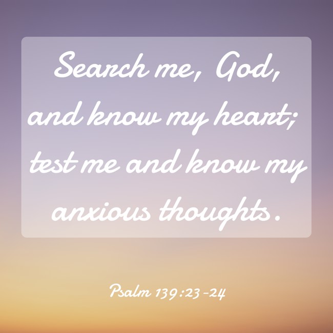 Search me, God, and know my heart; test me and know my anxious thoughts. - Psalm 139:23-24