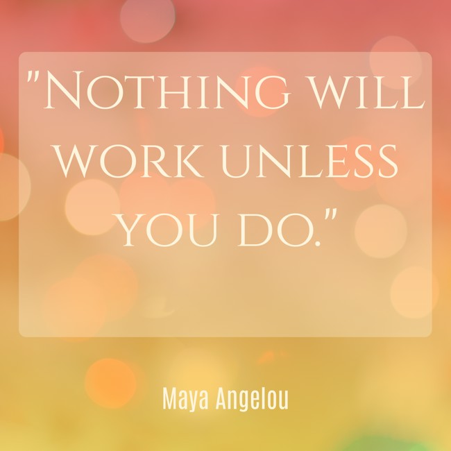 Nothing will work unless you do. - Maya Angelou