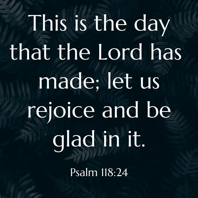 This is the day that the Lord has made; let us rejoice and be glad in it. - Psalm 118:24