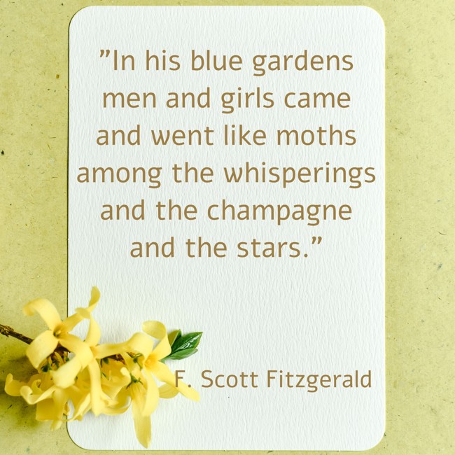 In his blue gardens men and girls came and went like moths among the whisperings and the champagne and the stars. - F. Scott Fitzgerald
