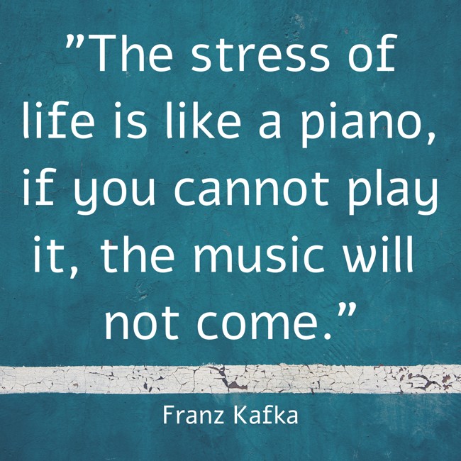 The stress of life is like a piano, if you cannot play it, the music will not come. - Franz Kafka