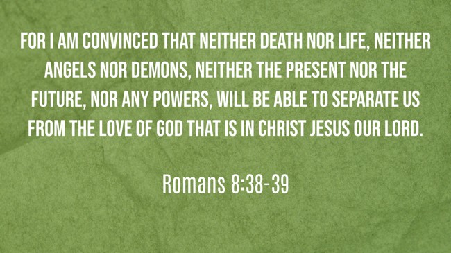 For I am convinced that neither death nor life, neither angels nor demons, neither the present nor the future, nor any powers, will be able to separate us from the love of God that is in Christ Jesus our Lord. - Romans 8:38-39