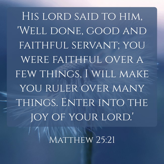 His lord said to him, 'Well done, good and faithful servant; you were faithful over a few things, I will make you ruler over many things. Enter into the joy of your lord.' - Matthew 25:21