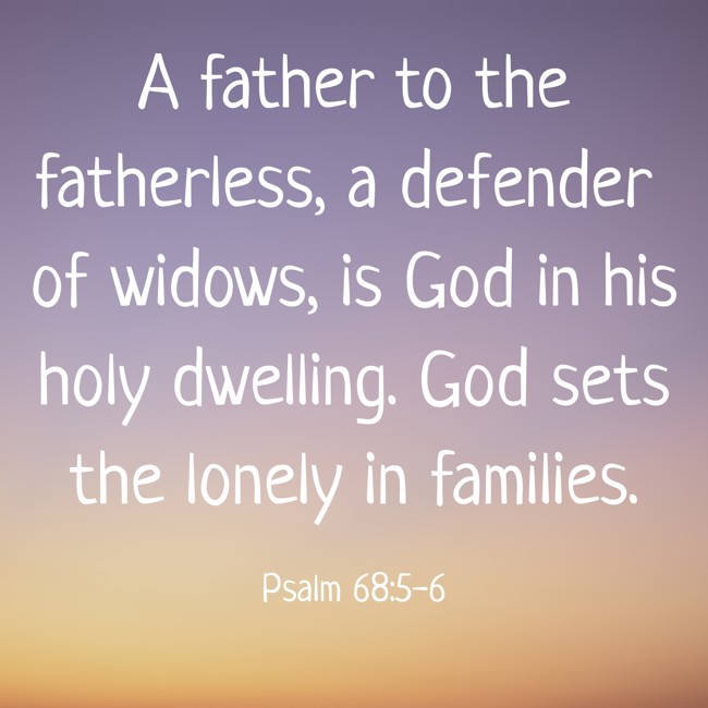 A father to the fatherless, a defender of widows, is God in his holy dwelling. God sets the lonely in families. - Psalm 68:5-6