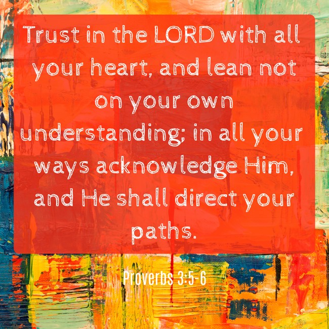 Trust in the LORD with all your heart, and lean not on your own understanding; in all your ways acknowledge Him, and He shall direct your paths. - Proverbs 3:5-6