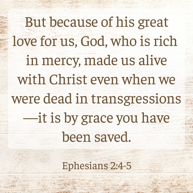 But because of his great love for us, God, who is rich in mercy, made us alive with Christ even when we were dead in transgressions—it is by grace you have been saved. - Ephesians 2:4-5