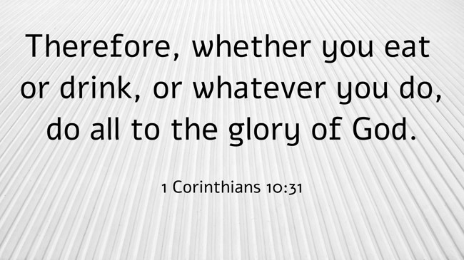 Therefore, whether you eat or drink, or whatever you do, do all to the glory of God. - 1 Corinthians 10:31