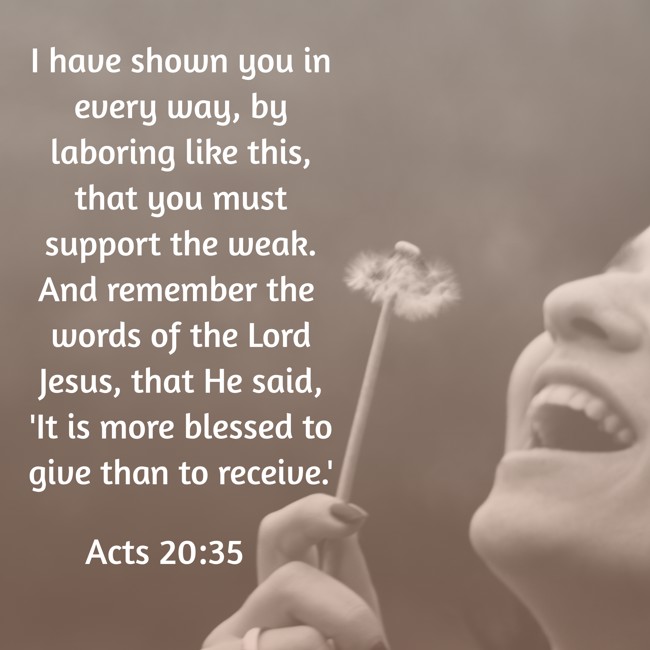 I have shown you in every way, by laboring like this, that you must support the weak. And remember the words of the Lord Jesus, that He said, 'It is more blessed to give than to receive.' - Acts 20:35