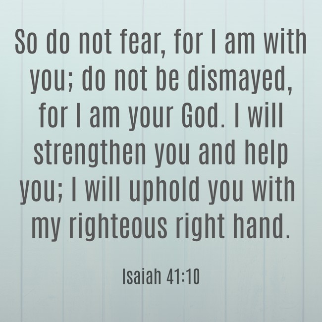 So do not fear, for I am with you; do not be dismayed, for I am your God. I will strengthen you and help you; I will uphold you with my righteous right hand. - Isaiah 41:10