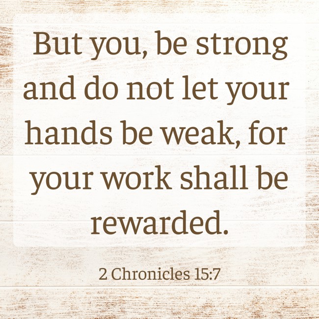 But you, be strong and do not let your hands be weak, for your work shall be rewarded. - 2 Chronicles 15:7