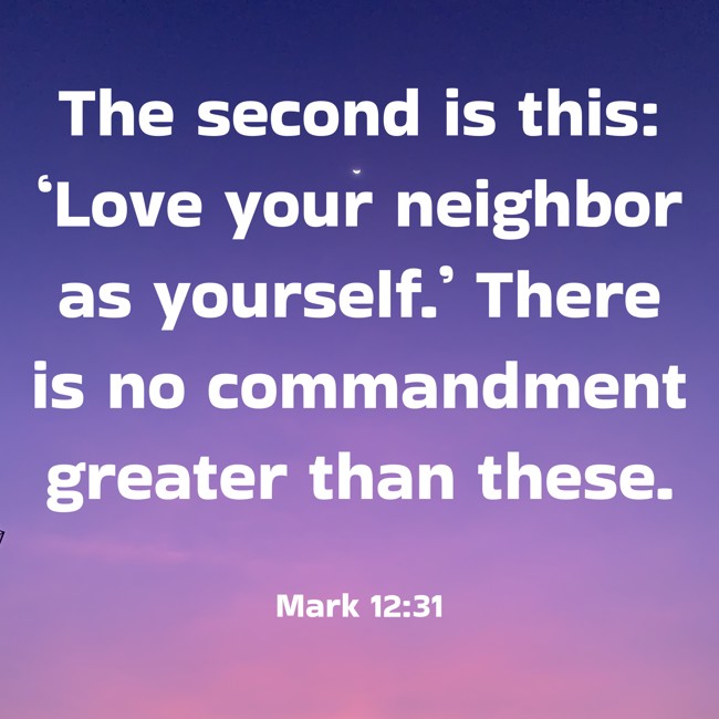 The second is this: ‘Love your neighbor as yourself.’ There is no commandment greater than these. - Mark 12:31