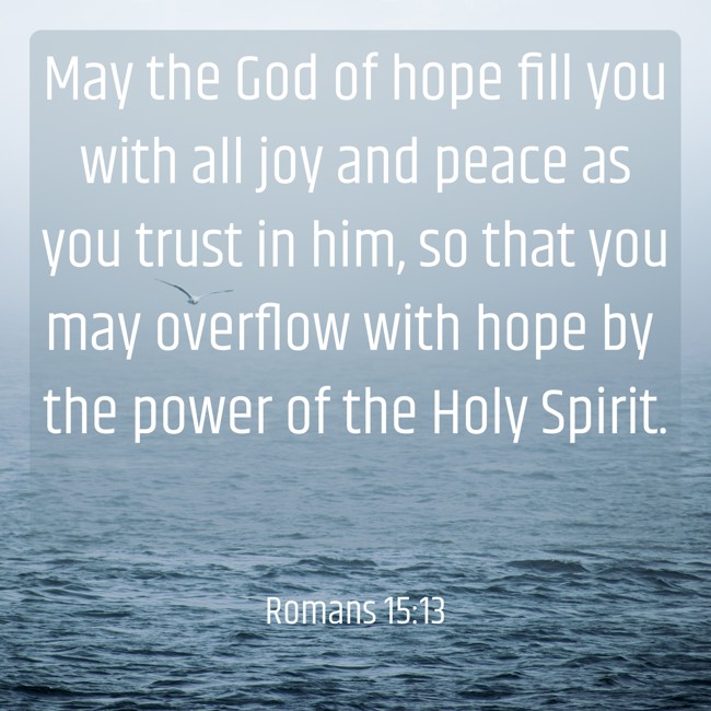 May the God of hope fill you with all joy and peace as you trust in him, so that you may overflow with hope by the power of the Holy Spirit. - Romans 15:13