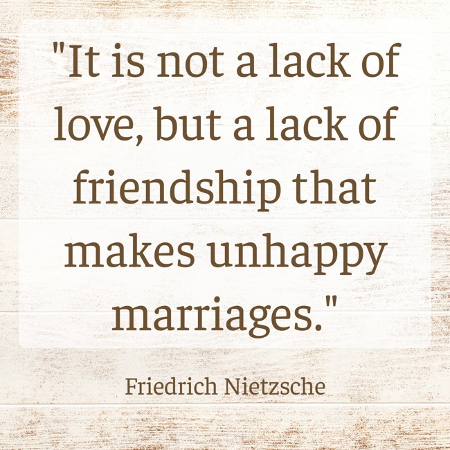 It is not a lack of love, but a lack of friendship that makes unhappy marriages. - Friedrich Nietzsche