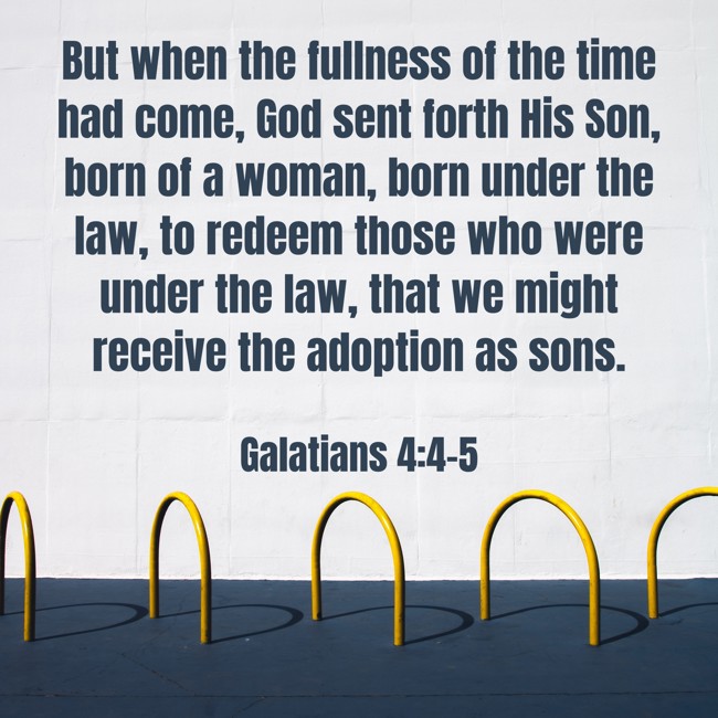 But when the fullness of the time had come, God sent forth His Son, born of a woman, born under the law, to redeem those who were under the law, that we might receive the adoption as sons. - Galatians 4:4-5