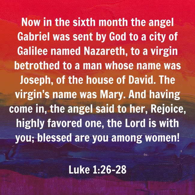Now in the sixth month the angel Gabriel was sent by God to a city of Galilee named Nazareth, to a virgin betrothed to a man whose name was Joseph, of the house of David. The virgin's name was Mary. And having come in, the angel said to her, Rejoice, highly favored one, the Lord is with you; blessed are you among women! - Luke 1:26-28