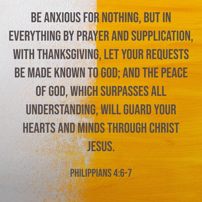 Be anxious for nothing, but in everything by prayer and supplication, with thanksgiving, let your requests be made known to God; and the peace of God, which surpasses all understanding, will guard your hearts and minds through Christ Jesus. - Philippians 4:6-7