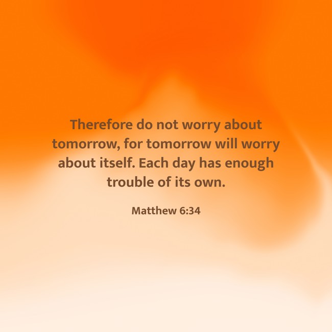Therefore do not worry about tomorrow, for tomorrow will worry about itself. Each day has enough trouble of its own. - Matthew 6:34