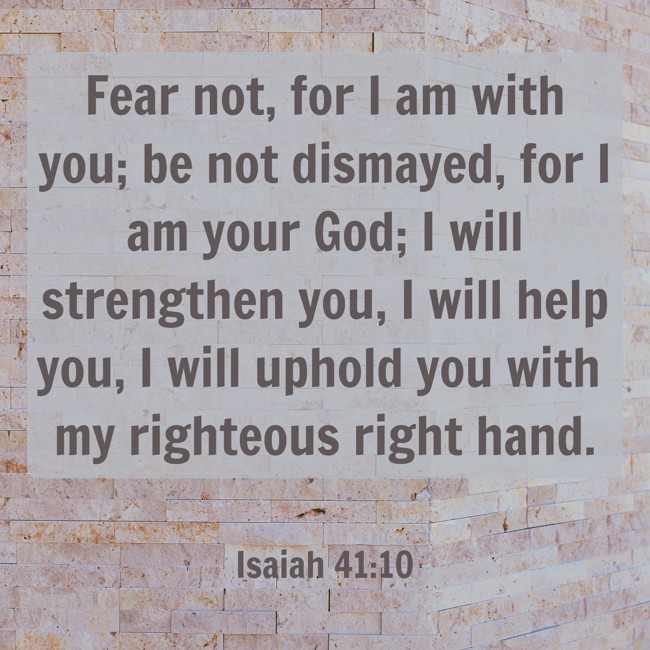 Fear not, for I am with you; be not dismayed, for I am your God; I will strengthen you, I will help you, I will uphold you with my righteous right hand. - Isaiah 41:10