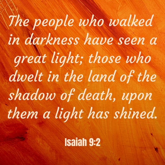 The people who walked in darkness have seen a great light; those who dwelt in the land of the shadow of death, upon them a light has shined. - Isaiah 9:2