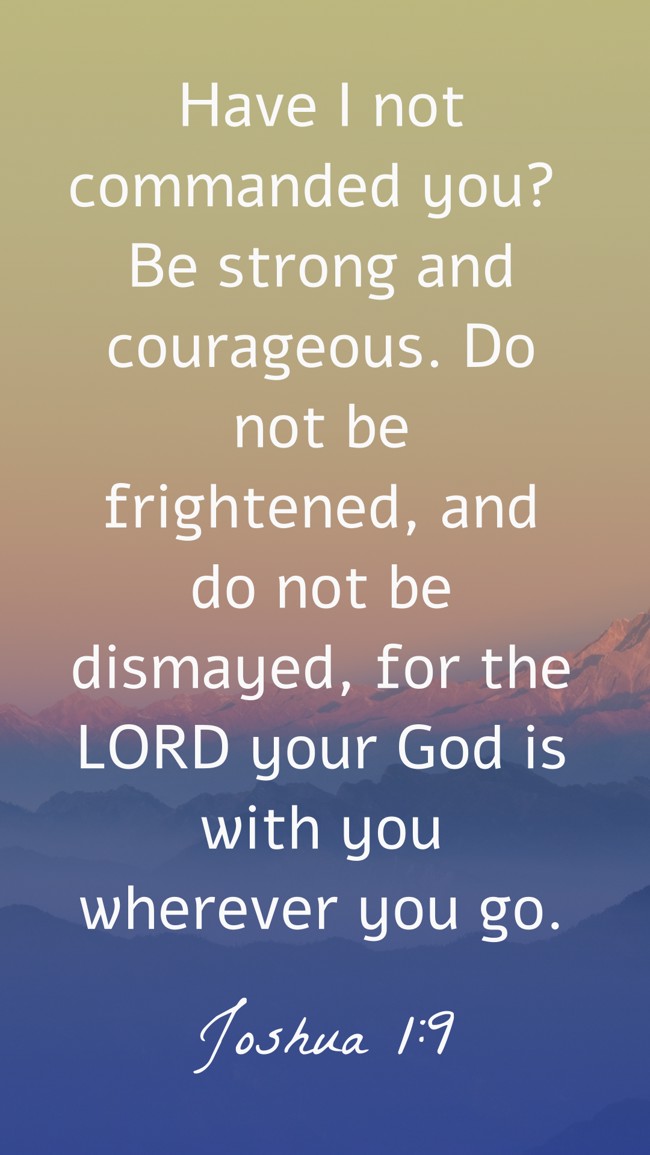 Have I not commanded you? Be strong and courageous. Do not be frightened, and do not be dismayed, for the LORD your God is with you wherever you go. - Joshua 1:9