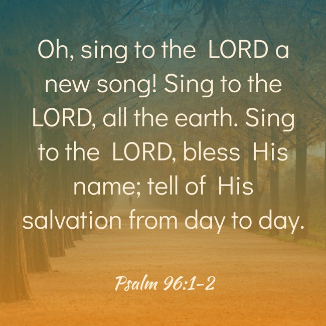 Oh, sing to the LORD a new song! Sing to the LORD, all the earth. Sing to the LORD, bless His name; tell of His salvation from day to day. - Psalm 96:1-2