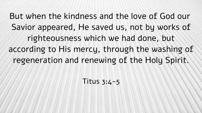 But when the kindness and the love of God our Savior appeared, He saved us, not by works of righteousness which we had done, but according to His mercy, through the washing of regeneration and renewing of the Holy Spirit. - Titus 3:4-5