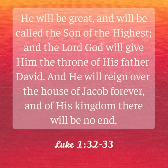 He will be great, and will be called the Son of the Highest; and the Lord God will give Him the throne of His father David. And He will reign over the house of Jacob forever, and of His kingdom there will be no end. - Luke 1:32-33