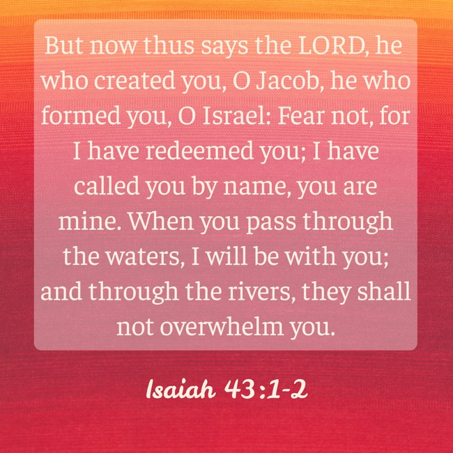 But now thus says the LORD, he who created you, O Jacob, he who formed you, O Israel: Fear not, for I have redeemed you; I have called you by name, you are mine. When you pass through the waters, I will be with you; and through the rivers, they shall not overwhelm you. - Isaiah 43:1-2