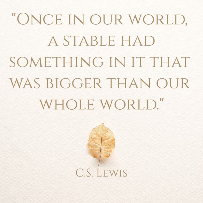 Once in our world, a stable had something in it that was bigger than our whole world. - C.S. Lewis