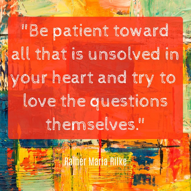 Be patient toward all that is unsolved in your heart and try to love the questions themselves. - Rainer Maria Rilke