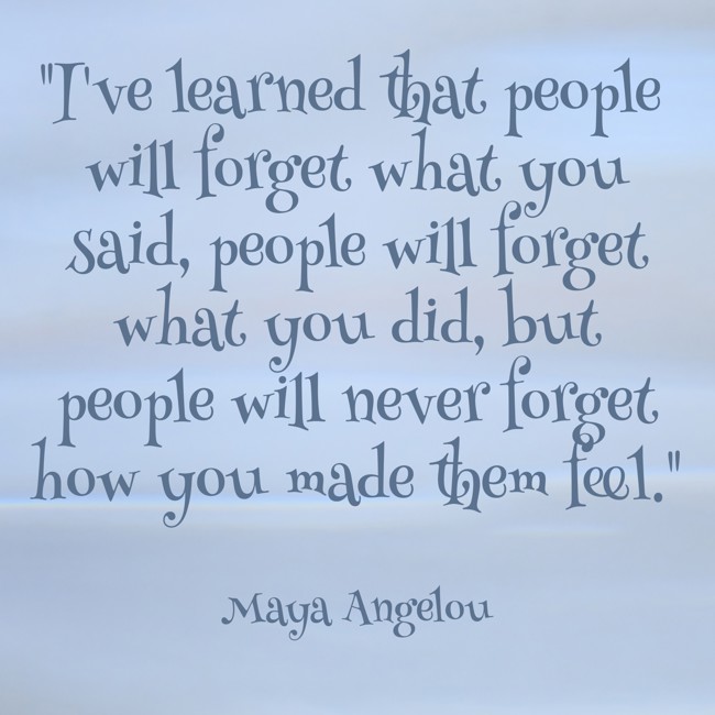 I've learned that people will forget what you said, people will forget what you did, but people will never forget how you made them feel. - Maya Angelou
