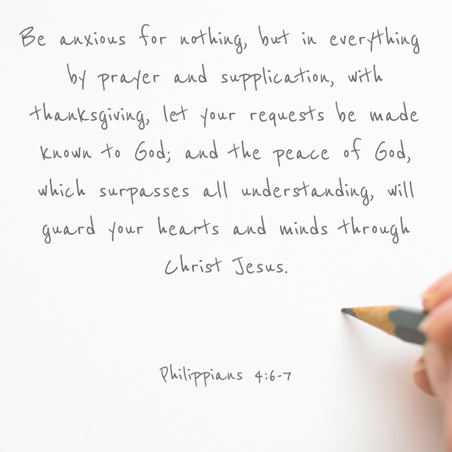 Be anxious for nothing, but in everything by prayer and supplication, with thanksgiving, let your requests be made known to God; and the peace of God, which surpasses all understanding, will guard your hearts and minds through Christ Jesus. - Philippians 4:6-7