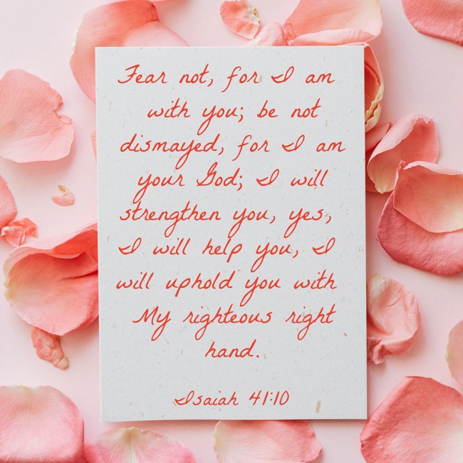 Fear not, for I am with you; be not dismayed, for I am your God; I will strengthen you, yes, I will help you, I will uphold you with My righteous right hand. - Isaiah 41:10