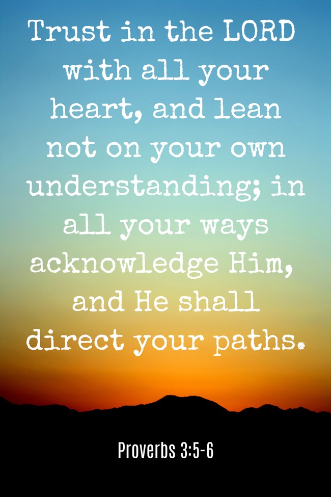 Trust in the LORD with all your heart, and lean not on your own understanding; in all your ways acknowledge Him, and He shall direct your paths. - Proverbs 3:5-6