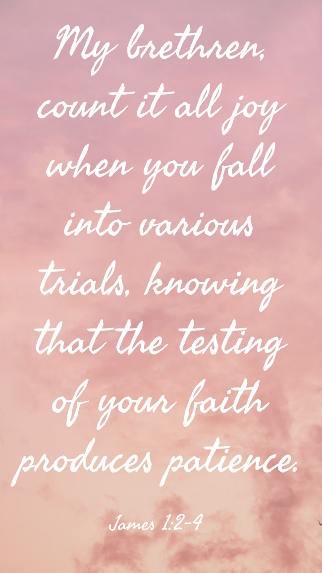 My brethren, count it all joy when you fall into various trials, knowing that the testing of your faith produces patience. - James 1:2-4