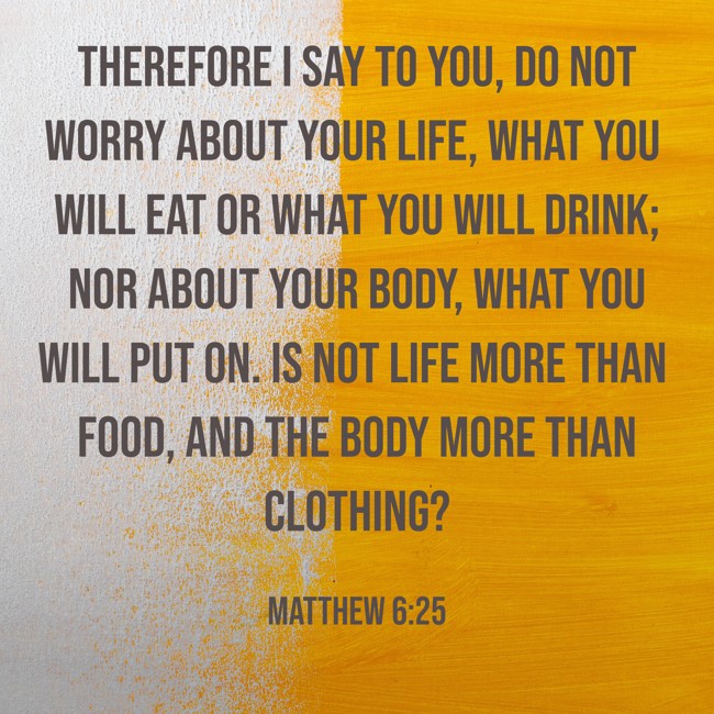 Therefore I say to you, do not worry about your life, what you will eat or what you will drink; nor about your body, what you will put on. Is not life more than food, and the body more than clothing? - Matthew 6:25