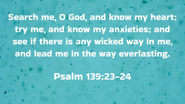 Search me, O God, and know my heart; try me, and know my anxieties; and see if there is any wicked way in me, and lead me in the way everlasting. - Psalm 139:23-24