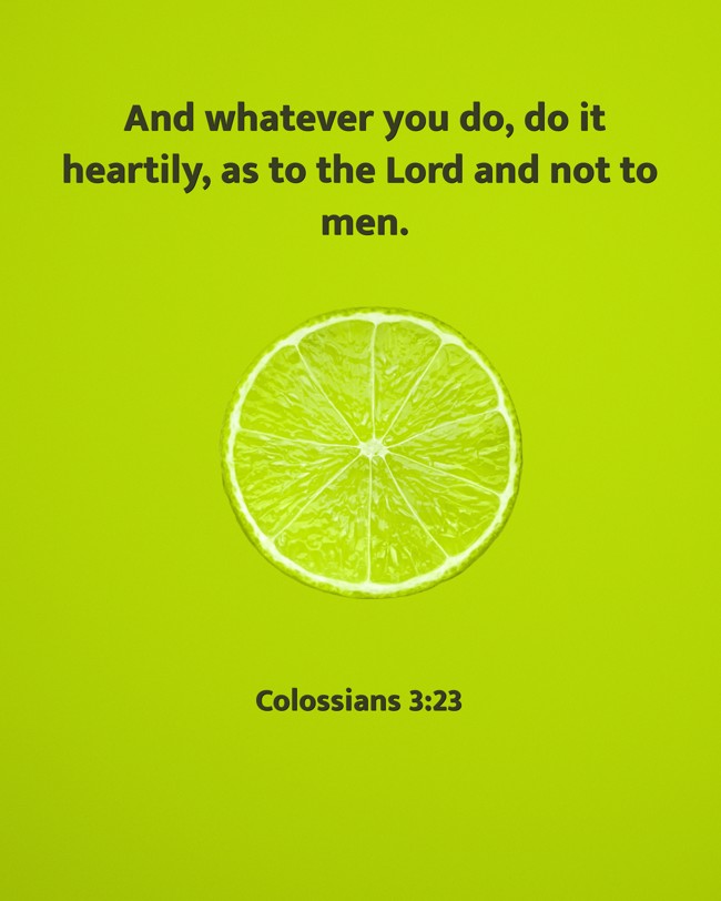 And whatever you do, do it heartily, as to the Lord and not to men. - Colossians 3:23