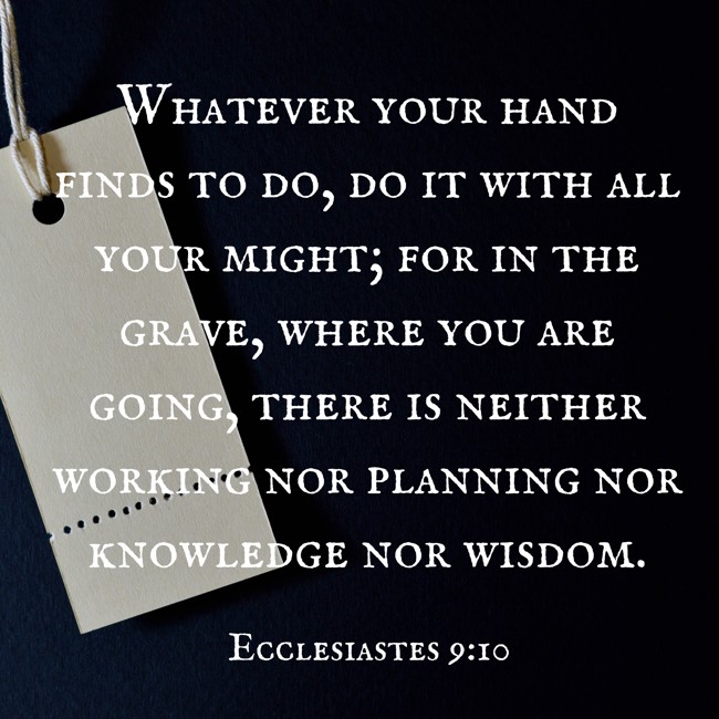 Whatever your hand finds to do, do it with all your might; for in the grave, where you are going, there is neither working nor planning nor knowledge nor wisdom. - Ecclesiastes 9:10