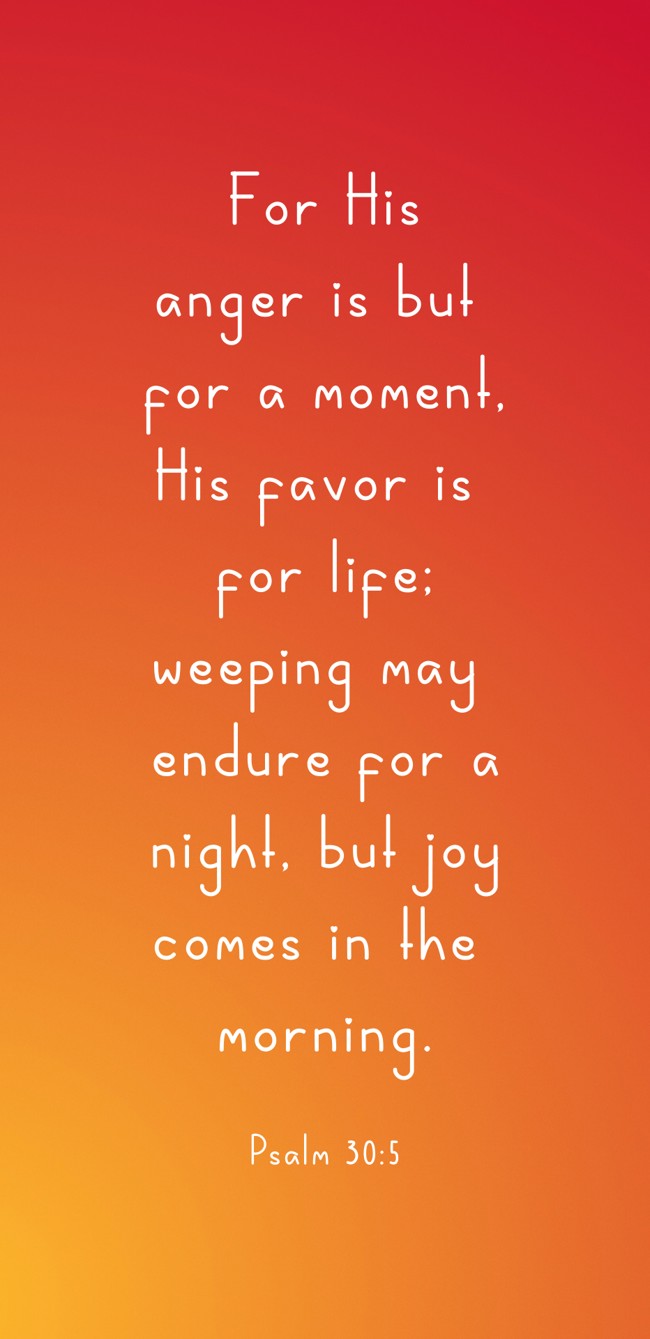 For His anger is but for a moment, His favor is for life; weeping may endure for a night, but joy comes in the morning. - Psalm 30:5