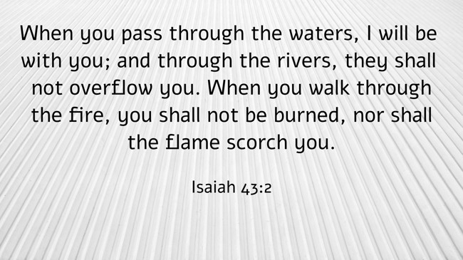 When you pass through the waters, I will be with you; and through the rivers, they shall not overflow you. When you walk through the fire, you shall not be burned, nor shall the flame scorch you. - Isaiah 43:2
