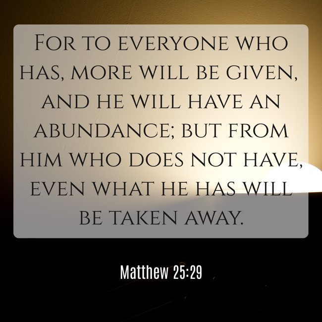 For to everyone who has, more will be given, and he will have an abundance; but from him who does not have, even what he has will be taken away. - Matthew 25:29