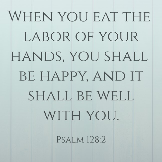 When you eat the labor of your hands, you shall be happy, and it shall be well with you. - Psalm 128:2