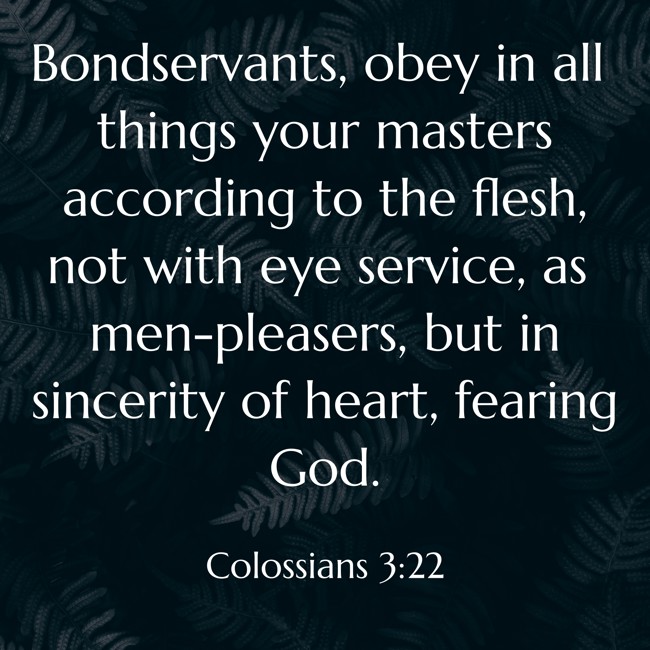 Bondservants, obey in all things your masters according to the flesh, not with eye service, as men-pleasers, but in sincerity of heart, fearing God. - Colossians 3:22