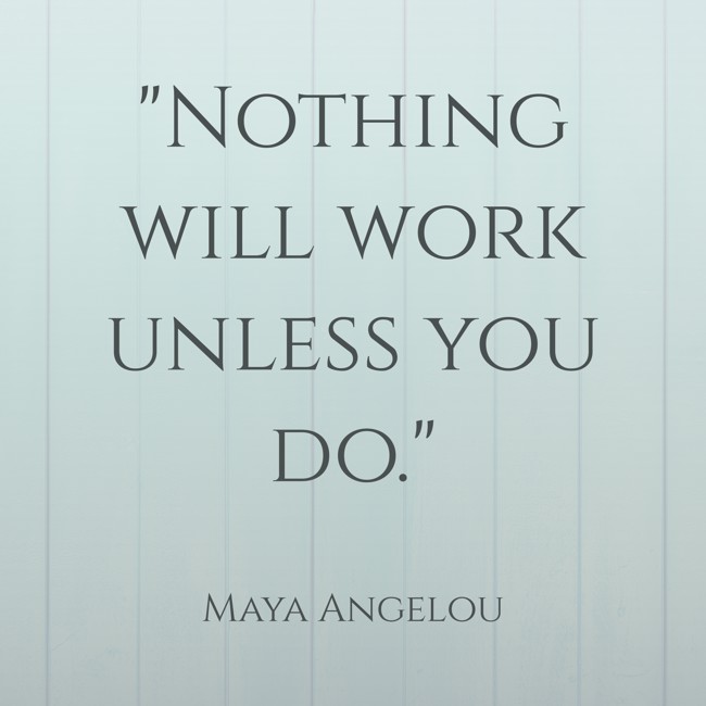 Nothing will work unless you do. - Maya Angelou
