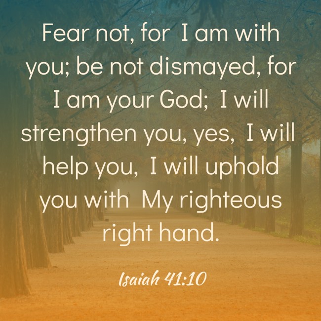 Fear not, for I am with you; be not dismayed, for I am your God; I will strengthen you, yes, I will help you, I will uphold you with My righteous right hand. - Isaiah 41:10