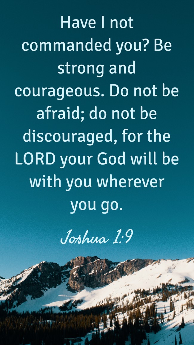 Have I not commanded you? Be strong and courageous. Do not be afraid; do not be discouraged, for the LORD your God will be with you wherever you go. - Joshua 1:9