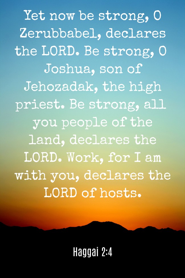 Yet now be strong, O Zerubbabel, declares the LORD. Be strong, O Joshua, son of Jehozadak, the high priest. Be strong, all you people of the land, declares the LORD. Work, for I am with you, declares the LORD of hosts. - Haggai 2:4