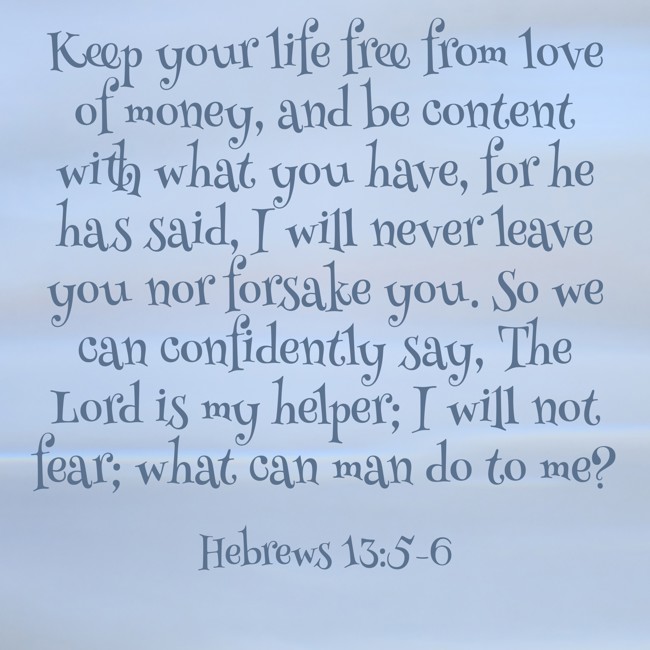 Keep your life free from love of money, and be content with what you have, for he has said, I will never leave you nor forsake you. So we can confidently say, The Lord is my helper; I will not fear; what can man do to me? - Hebrews 13:5-6