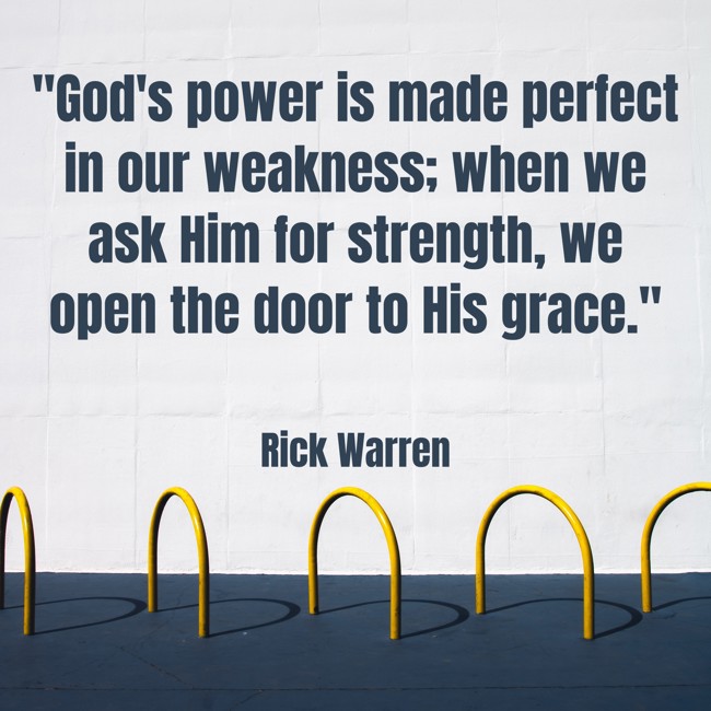 God's power is made perfect in our weakness; when we ask Him for strength, we open the door to His grace. - Rick Warren